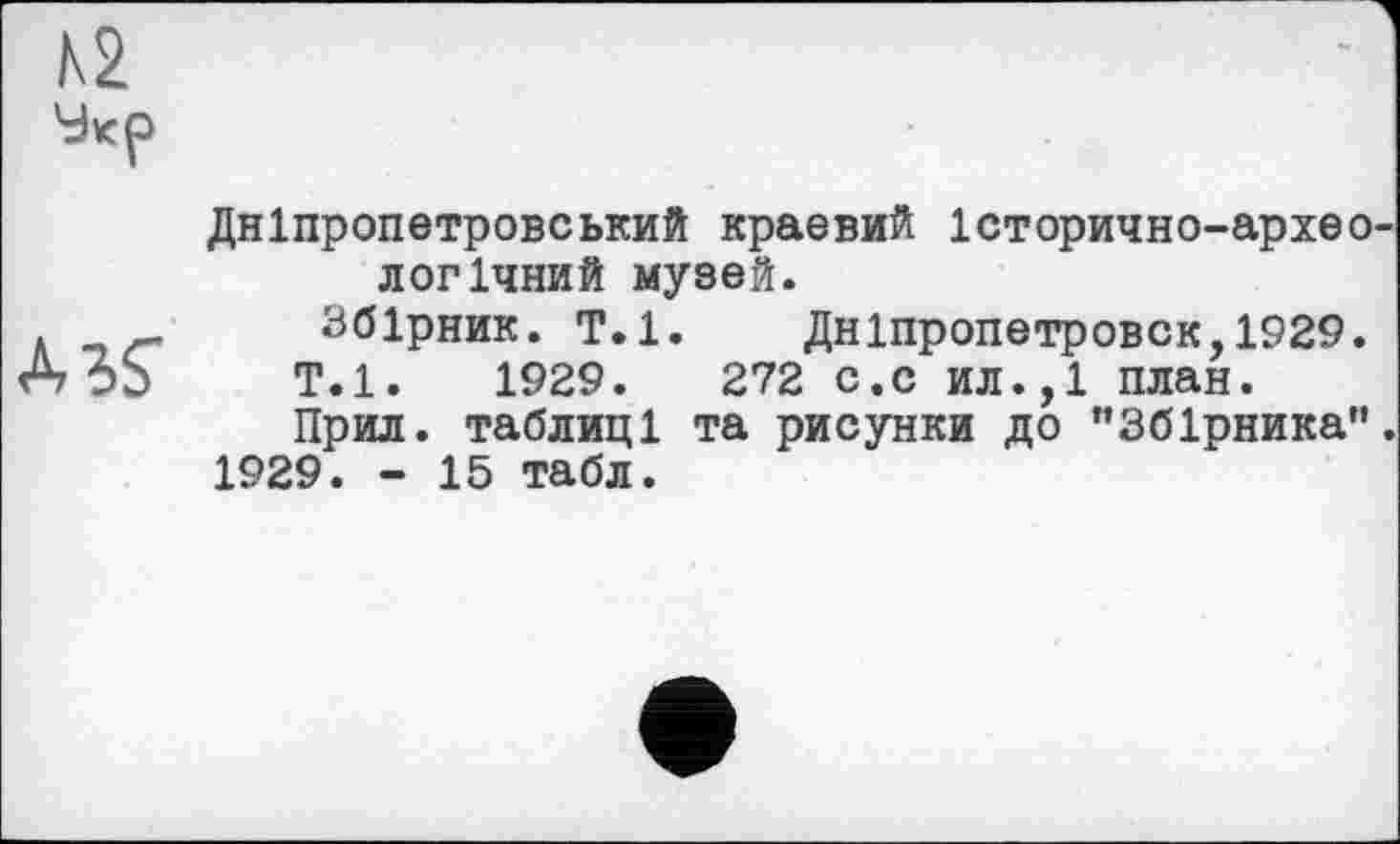 ﻿A3S
Дніпропетровський краевий Історично-архео логічний музей.
Збірник. Т.1. Дніпропетровск,1929. Т.1.	1929.	272 с.с ил.,1 план.
Прил. таблиці та рисунки до ’’Збірника” 1929. - 15 табл.